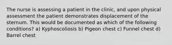 The nurse is assessing a patient in the clinic, and upon physical assessment the patient demonstrates displacement of the sternum. This would be documented as which of the following conditions? a) Kyphoscoliosis b) Pigeon chest c) Funnel chest d) Barrel chest