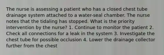 The nurse is assessing a patient who has a closed chest tube drainage system attached to a water-seal chamber. The nurse notes that the tidaling has stopped. What is the priority intervention by the nurse? 1. Continue to monitor the patient 2. Check all connections for a leak in the system 3. Investigate the chest tube for possible occlusion 4. Lower the drainage collector further from the chest