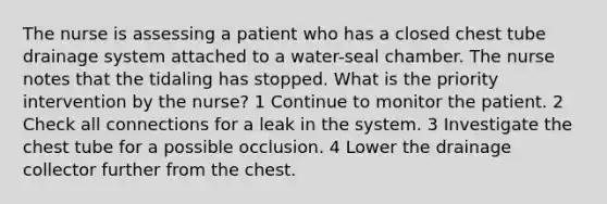 The nurse is assessing a patient who has a closed chest tube drainage system attached to a water-seal chamber. The nurse notes that the tidaling has stopped. What is the priority intervention by the nurse? 1 Continue to monitor the patient. 2 Check all connections for a leak in the system. 3 Investigate the chest tube for a possible occlusion. 4 Lower the drainage collector further from the chest.