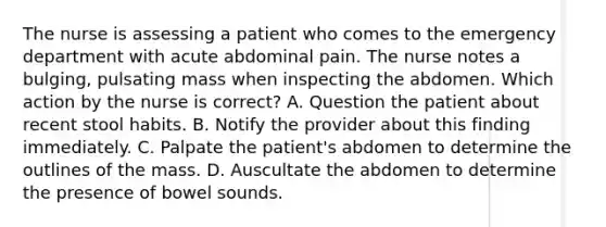 The nurse is assessing a patient who comes to the emergency department with acute abdominal pain. The nurse notes a bulging, pulsating mass when inspecting the abdomen. Which action by the nurse is correct? A. Question the patient about recent stool habits. B. Notify the provider about this finding immediately. C. Palpate the patient's abdomen to determine the outlines of the mass. D. Auscultate the abdomen to determine the presence of bowel sounds.