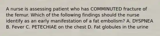 A nurse is assessing patient who has COMMINUTED fracture of the femur. Which of the following findings should the nurse identify as an early manifestation of a fat embolism? A. DYSPNEA B. Fever C. PETECHIAE on the chest D. Fat globules in the urine