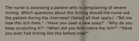 The nurse is assessing a patient who is complaining of severe itching. Which questions about the itching should the nurse ask the patient during the interview? (Select all that apply.) -"Tell me how this itch feels." -"Have you used a new soap?" -"Why do you keep scratching it?" -"When did you first notice the itch?" -"Have you ever had itching like this before now?"