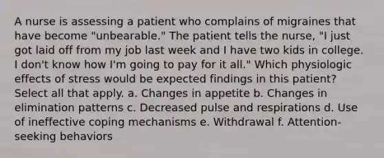 A nurse is assessing a patient who complains of migraines that have become "unbearable." The patient tells the nurse, "I just got laid off from my job last week and I have two kids in college. I don't know how I'm going to pay for it all." Which physiologic effects of stress would be expected findings in this patient? Select all that apply. a. Changes in appetite b. Changes in elimination patterns c. Decreased pulse and respirations d. Use of ineffective coping mechanisms e. Withdrawal f. Attention-seeking behaviors