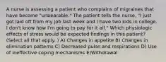 A nurse is assessing a patient who complains of migraines that have become "unbearable." The patient tells the nurse, "I just got laid off from my job last week and I have two kids in college. I don't know how I'm going to pay for it all." Which physiologic effects of stress would be expected findings in this patient? (Select all that apply. ) A) Changes in appetite B) Changes in elimination patterns C) Decreased pulse and respirations D) Use of ineffective coping mechanisms E)Withdrawal