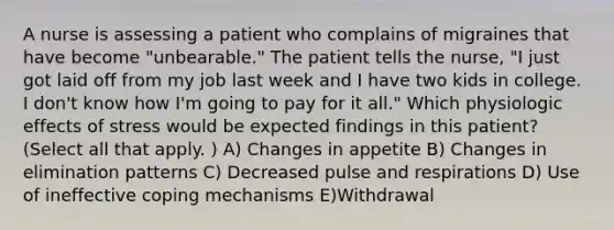 A nurse is assessing a patient who complains of migraines that have become "unbearable." The patient tells the nurse, "I just got laid off from my job last week and I have two kids in college. I don't know how I'm going to pay for it all." Which physiologic effects of stress would be expected findings in this patient? (Select all that apply. ) A) Changes in appetite B) Changes in elimination patterns C) Decreased pulse and respirations D) Use of ineffective coping mechanisms E)Withdrawal