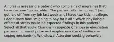 A nurse is assessing a patient who complains of migraines that have become "unbearable." The patient tells the nurse, "I just got laid off from my job last week and I have two kids in college. I don't know how I'm going to pay for it all." Which physiologic effects of stress would be expected findings in this patient? Select all that apply. Changes in appetite Changes in elimination patterns Increased pulse and respirations Use of ineffective coping mechanisms Withdrawal Attention-seeking behaviors