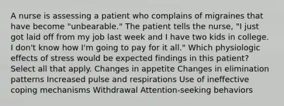 A nurse is assessing a patient who complains of migraines that have become "unbearable." The patient tells the nurse, "I just got laid off from my job last week and I have two kids in college. I don't know how I'm going to pay for it all." Which physiologic effects of stress would be expected findings in this patient? Select all that apply. Changes in appetite Changes in elimination patterns Increased pulse and respirations Use of ineffective coping mechanisms Withdrawal Attention-seeking behaviors