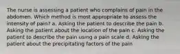 The nurse is assessing a patient who complains of pain in the abdomen. Which method is most appropriate to assess the intensity of pain? a. Asking the patient to describe the pain b. Asking the patient about the location of the pain c. Asking the patient to describe the pain using a pain scale d. Asking the patient about the precipitating factors of the pain