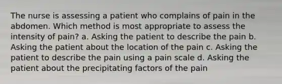 The nurse is assessing a patient who complains of pain in the abdomen. Which method is most appropriate to assess the intensity of pain? a. Asking the patient to describe the pain b. Asking the patient about the location of the pain c. Asking the patient to describe the pain using a pain scale d. Asking the patient about the precipitating factors of the pain