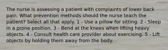 The nurse is assessing a patient with complaints of lower back pain. What prevention methods should the nurse teach the patient? Select all that apply. 1 - Use a pillow for sitting. 2 - Sleep in a prone position. 3 - Bend at the knees when lifting heavy objects. 4 - Consult health care provider about exercising. 5 - Lift objects by holding them away from the body.