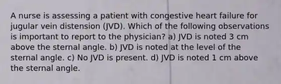 A nurse is assessing a patient with congestive heart failure for jugular vein distension (JVD). Which of the following observations is important to report to the physician? a) JVD is noted 3 cm above the sternal angle. b) JVD is noted at the level of the sternal angle. c) No JVD is present. d) JVD is noted 1 cm above the sternal angle.