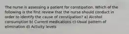 The nurse is assessing a patient for constipation. Which of the following is the first review that the nurse should conduct in order to identify the cause of constipation? a) Alcohol consumption b) Current medications c) Usual pattern of elimination d) Activity levels