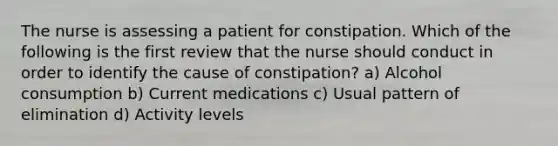 The nurse is assessing a patient for constipation. Which of the following is the first review that the nurse should conduct in order to identify the cause of constipation? a) Alcohol consumption b) Current medications c) Usual pattern of elimination d) Activity levels