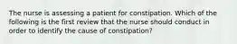 The nurse is assessing a patient for constipation. Which of the following is the first review that the nurse should conduct in order to identify the cause of constipation?