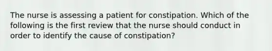 The nurse is assessing a patient for constipation. Which of the following is the first review that the nurse should conduct in order to identify the cause of constipation?