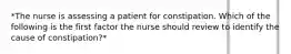 *The nurse is assessing a patient for constipation. Which of the following is the first factor the nurse should review to identify the cause of constipation?*