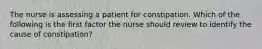 The nurse is assessing a patient for constipation. Which of the following is the first factor the nurse should review to identify the cause of constipation?