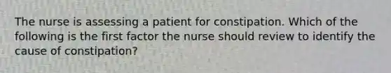 The nurse is assessing a patient for constipation. Which of the following is the first factor the nurse should review to identify the cause of constipation?