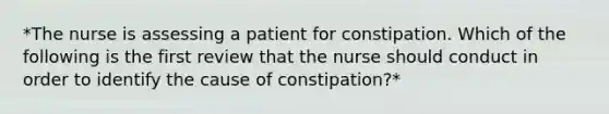 *The nurse is assessing a patient for constipation. Which of the following is the first review that the nurse should conduct in order to identify the cause of constipation?*