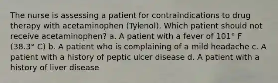 The nurse is assessing a patient for contraindications to drug therapy with acetaminophen (Tylenol). Which patient should not receive acetaminophen? a. A patient with a fever of 101° F (38.3° C) b. A patient who is complaining of a mild headache c. A patient with a history of peptic ulcer disease d. A patient with a history of liver disease