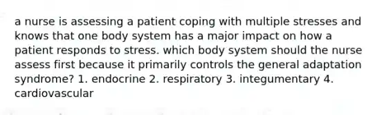 a nurse is assessing a patient coping with multiple stresses and knows that one body system has a major impact on how a patient responds to stress. which body system should the nurse assess first because it primarily controls the general adaptation syndrome? 1. endocrine 2. respiratory 3. integumentary 4. cardiovascular