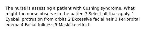 The nurse is assessing a patient with Cushing syndrome. What might the nurse observe in the patient? Select all that apply. 1 Eyeball protrusion from orbits 2 Excessive facial hair 3 Periorbital edema 4 Facial fullness 5 Masklike effect