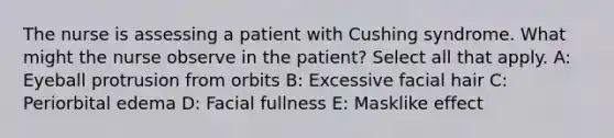 The nurse is assessing a patient with Cushing syndrome. What might the nurse observe in the patient? Select all that apply. A: Eyeball protrusion from orbits B: Excessive facial hair C: Periorbital edema D: Facial fullness E: Masklike effect