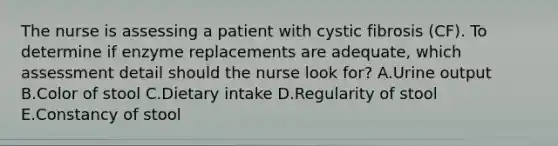 The nurse is assessing a patient with cystic fibrosis (CF). To determine if enzyme replacements are adequate, which assessment detail should the nurse look for? A.Urine output B.Color of stool C.Dietary intake D.Regularity of stool E.Constancy of stool