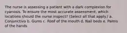 The nurse is assessing a patient with a dark complexion for cyanosis. To ensure the most accurate assessment, which locations should the nurse inspect? (Select all that apply.) a. Conjunctiva b. Gums c. Roof of the mouth d. Nail beds e. Palms of the hands