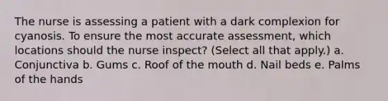 The nurse is assessing a patient with a dark complexion for cyanosis. To ensure the most accurate assessment, which locations should the nurse inspect? (Select all that apply.) a. Conjunctiva b. Gums c. Roof of the mouth d. Nail beds e. Palms of the hands