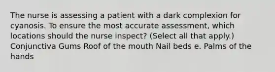 The nurse is assessing a patient with a dark complexion for cyanosis. To ensure the most accurate assessment, which locations should the nurse inspect? (Select all that apply.) Conjunctiva Gums Roof of the mouth Nail beds e. Palms of the hands