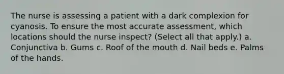 The nurse is assessing a patient with a dark complexion for cyanosis. To ensure the most accurate assessment, which locations should the nurse inspect? (Select all that apply.) a. Conjunctiva b. Gums c. Roof of the mouth d. Nail beds e. Palms of the hands.