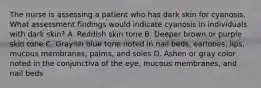 The nurse is assessing a patient who has dark skin for cyanosis. What assessment findings would indicate cyanosis in individuals with dark skin? A. Reddish skin tone B. Deeper brown or purple skin tone C. Grayish blue tone noted in nail beds, earlobes, lips, mucous membranes, palms, and soles D. Ashen or gray color noted in the conjunctiva of the eye, mucous membranes, and nail beds