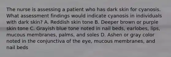 The nurse is assessing a patient who has dark skin for cyanosis. What assessment findings would indicate cyanosis in individuals with dark skin? A. Reddish skin tone B. Deeper brown or purple skin tone C. Grayish blue tone noted in nail beds, earlobes, lips, mucous membranes, palms, and soles D. Ashen or gray color noted in the conjunctiva of the eye, mucous membranes, and nail beds