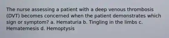 The nurse assessing a patient with a deep venous thrombosis (DVT) becomes concerned when the patient demonstrates which sign or symptom? a. Hematuria b. Tingling in the limbs c. Hematemesis d. Hemoptysis