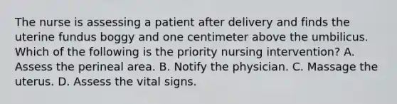 The nurse is assessing a patient after delivery and finds the uterine fundus boggy and one centimeter above the umbilicus. Which of the following is the priority nursing intervention? A. Assess the perineal area. B. Notify the physician. C. Massage the uterus. D. Assess the vital signs.