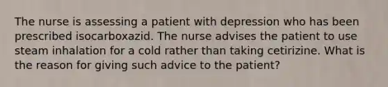 The nurse is assessing a patient with depression who has been prescribed isocarboxazid. The nurse advises the patient to use steam inhalation for a cold rather than taking cetirizine. What is the reason for giving such advice to the patient?