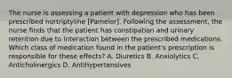 The nurse is assessing a patient with depression who has been prescribed nortriptyline [Pamelor]. Following the assessment, the nurse finds that the patient has constipation and urinary retention due to interaction between the prescribed medications. Which class of medication found in the patient's prescription is responsible for these effects? A. Diuretics B. Anxiolytics C. Anticholinergics D. Antihypertensives