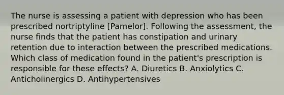 The nurse is assessing a patient with depression who has been prescribed nortriptyline [Pamelor]. Following the assessment, the nurse finds that the patient has constipation and urinary retention due to interaction between the prescribed medications. Which class of medication found in the patient's prescription is responsible for these effects? A. Diuretics B. Anxiolytics C. Anticholinergics D. Antihypertensives