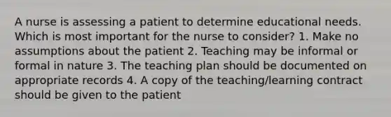 A nurse is assessing a patient to determine educational needs. Which is most important for the nurse to consider? 1. Make no assumptions about the patient 2. Teaching may be informal or formal in nature 3. The teaching plan should be documented on appropriate records 4. A copy of the teaching/learning contract should be given to the patient