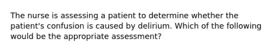 The nurse is assessing a patient to determine whether the patient's confusion is caused by delirium. Which of the following would be the appropriate assessment?