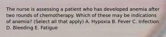 The nurse is assessing a patient who has developed anemia after two rounds of chemotherapy. Which of these may be indications of anemia? (Select all that apply) A. Hypoxia B. Fever C. Infection D. Bleeding E. Fatigue