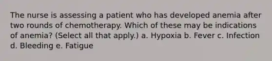 The nurse is assessing a patient who has developed anemia after two rounds of chemotherapy. Which of these may be indications of anemia? (Select all that apply.) a. Hypoxia b. Fever c. Infection d. Bleeding e. Fatigue