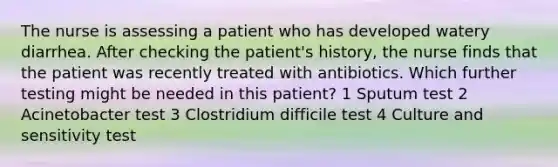 The nurse is assessing a patient who has developed watery diarrhea. After checking the patient's history, the nurse finds that the patient was recently treated with antibiotics. Which further testing might be needed in this patient? 1 Sputum test 2 Acinetobacter test 3 Clostridium difficile test 4 Culture and sensitivity test