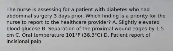 The nurse is assessing for a patient with diabetes who had abdominal surgery 3 days prior. Which finding is a priority for the nurse to report to the healthcare provider? A. Slightly elevated blood glucose B. Separation of the proximal wound edges by 1.5 cm C. Oral temperature 101°F (38.3°C) D. Patient report of incisional pain