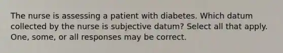 The nurse is assessing a patient with diabetes. Which datum collected by the nurse is subjective datum? Select all that apply. One, some, or all responses may be correct.