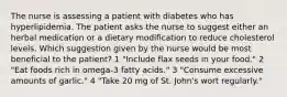 The nurse is assessing a patient with diabetes who has hyperlipidemia. The patient asks the nurse to suggest either an herbal medication or a dietary modification to reduce cholesterol levels. Which suggestion given by the nurse would be most beneficial to the patient? 1 "Include flax seeds in your food." 2 "Eat foods rich in omega-3 fatty acids." 3 "Consume excessive amounts of garlic." 4 "Take 20 mg of St. John's wort regularly."