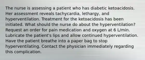 The nurse is assessing a patient who has diabetic ketoacidosis. Her assessment reveals tachycardia, lethargy, and hyperventilation. Treatment for the ketoacidosis has been initiated. What should the nurse do about the hyperventilation? Request an order for pain medication and oxygen at 6 L/min. Lubricate the patient's lips and allow continued hyperventilation. Have the patient breathe into a paper bag to stop hyperventilating. Contact the physician immediately regarding this complication.