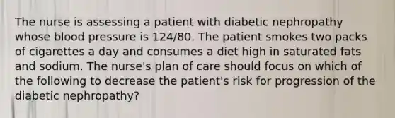 The nurse is assessing a patient with diabetic nephropathy whose blood pressure is 124/80. The patient smokes two packs of cigarettes a day and consumes a diet high in saturated fats and sodium. The nurse's plan of care should focus on which of the following to decrease the patient's risk for progression of the diabetic nephropathy?