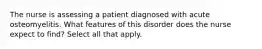 The nurse is assessing a patient diagnosed with acute osteomyelitis. What features of this disorder does the nurse expect to find? Select all that apply.